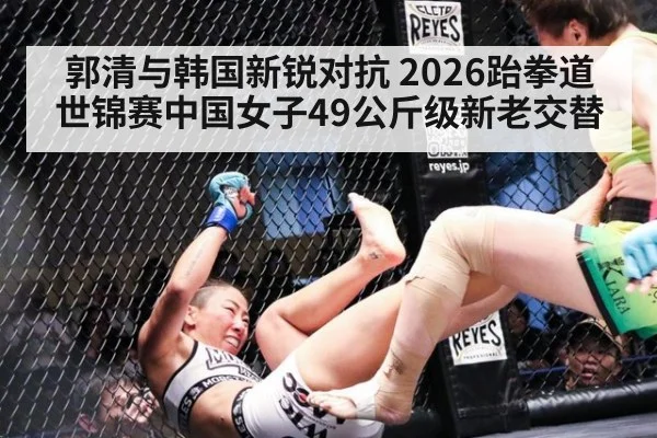 郭清与韩国新锐对抗 2026跆拳道世锦赛中国女子49公斤级新老交替